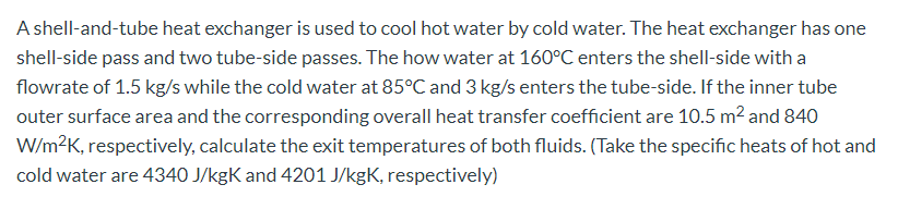 A shell-and-tube heat exchanger is used to cool hot water by cold water. The heat exchanger has one
shell-side pass and two tube-side passes. The how water at 160°C enters the shell-side with a
flowrate of 1.5 kg/s while the cold water at 85°C and 3 kg/s enters the tube-side. If the inner tube
outer surface area and the corresponding overall heat transfer coefficient are 10.5 m2 and 840
W/m?K, respectively, calculate the exit temperatures of both fluids. (Take the specific heats of hot and
cold water are 4340 J/kgK and 4201 J/kgK, respectively)

