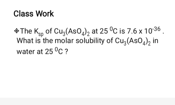 Class Work
* The Kp of Cu3(AsO), at 25 °C is 7.6 x 1036 .
`sp
What is the molar solubility of Cu3(AsO4)2 in
water at 25 °C ?
