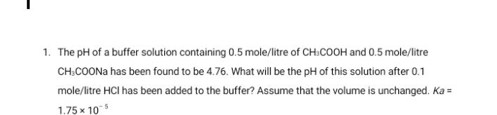 1. The pH of a buffer solution containing 0.5 mole/litre of CH:COOH and 0.5 mole/litre
CH:COONA has been found to be 4.76. What will be the pH of this solution after 0.1
mole/litre HCI has been added to the buffer? Assume that the volume is unchanged. Ka =
1.75 x 10
