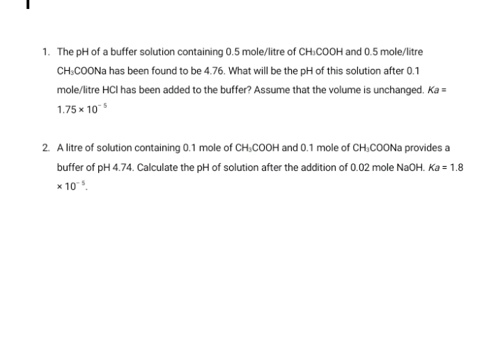 1. The pH of a buffer solution containing 0.5 mole/litre of CH:COOH and 0.5 mole/litre
CH:COON has been found to be 4.76. What will be the pH of this solution after 0.1
mole/litre HCI has been added to the buffer? Assume that the volume is unchanged. Ka =
1.75 x 105
2. A litre of solution containing 0.1 mole of CH;COOH and 0.1 mole of CH;COON provides a
buffer of pH 4.74. Calculate the pH of solution after the addition of 0.02 mole NaOH. Ka = 1.8
x 105.
