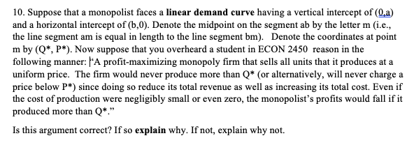 10. Suppose that a monopolist faces a linear demand curve having a vertical intercept of (Q.a)
and a horizontal intercept of (b,0). Denote the midpoint on the segment ab by the letter m (i.e.,
the line segment am is equal in length to the line segment bm). Denote the coordinates at point
m by (Q*, P*). Now suppose that you overheard a student in ECON 2450 reason in the
following manner: A profit-maximizing monopoly firm that sells all units that it produces at a
uniform price. The firm would never produce more than Q* (or alternatively, will never charge a
price below P*) since doing so reduce its total revenue as well as increasing its total cost. Even if
the cost of production were negligibly small or even zero, the monopolist's profits would fall if it
produced more than Q*."
Is this argument correct? If so explain why. If not, explain why not.
