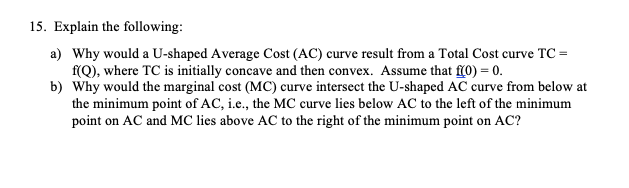 15. Explain the following:
a) Why would a U-shaped Average Cost (AC) curve result from a Total Cost curve TC =
f(Q), where TC is initially concave and then convex. Assume that f(0) = 0.
b) Why would the marginal cost (MC) curve intersect the U-shaped AC curve from below at
the minimum point of AC, i.e., the MC curve lies below AC to the left of the minimum
point on AC and MC lies above AC to the right of the minimum point on AC?
