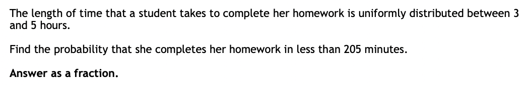 The length of time that a student takes to complete her homework is uniformly distributed between 3
and 5 hours.
Find the probability that she completes her homework in less than 205 minutes.
Answer as a fraction.
