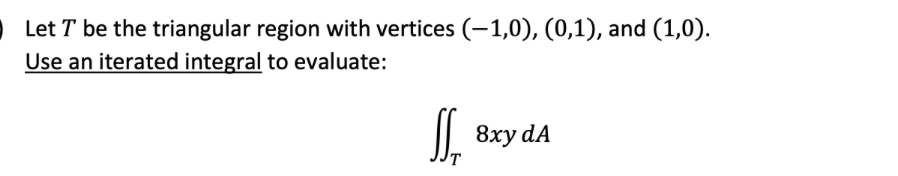 Let T be the triangular region with vertices (-1,0), (0,1), and (1,0).
Use an iterated integral to evaluate:
I| 8xy dA
