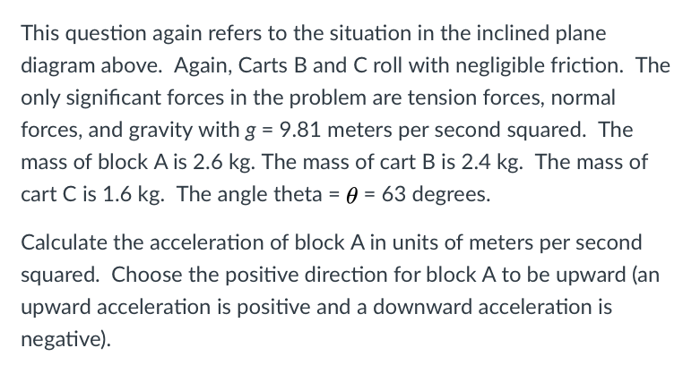 This question again refers to the situation in the inclined plane
diagram above. Again, Carts B and C roll with negligible friction. The
only significant forces in the problem are tension forces, normal
forces, and gravity with g = 9.81 meters per second squared. The
mass of block A is 2.6 kg. The mass of cart B is 2.4 kg. The mass of
cart C is 1.6 kg. The angle theta = 0 = 63 degrees.
Calculate the acceleration of block A in units of meters per second
squared. Choose the positive direction for block A to be upward (an
upward acceleration is positive and a downward acceleration is
negative).
