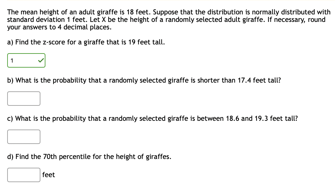 The mean height of an adult giraffe is 18 feet. Suppose that the distribution is normally distributed with
standard deviation 1 feet. Let X be the height of a randomly selected adult giraffe. If necessary, round
your answers to 4 decimal places.
a) Find the Z-score for a giraffe that is 19 feet tall.
1
b) What is the probability that a randomly selected giraffe is shorter than 17.4 feet tall?
c) What is the probability that a randomly selected giraffe is between 18.6 and 19.3 feet tall?
d) Find the 70th percentile for the height of giraffes.
feet
