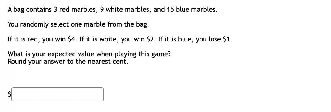 A bag contains 3 red marbles, 9 white marbles, and 15 blue marbles.
You randomly select one marble from the bag.
If it is red, you win $4. If it is white, you win $2. If it is blue, you lose $1.
What is your expected value when playing this game?
Round your answer to the nearest cent.
