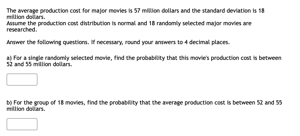 The average production cost for major movies is 57 million dollars and the standard deviation is 18
million dollars.
Assume the production cost distribution is normal and 18 randomly selected major movies are
researched.
Answer the following questions. If necessary, round your answers to 4 decimal places.
a) For a single randomly selected movie, find the probability that this movie's production cost is between
52 and 55 million dollars.
b) For the group of 18 movies, find the probability that the average production cost is between 52 and 55
million dollars.
