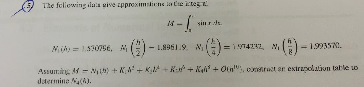 (5) The following data give approximations to the integral
M =
sin x dx.
(3)
= 1.896119, N ()
= 1.974232, N
4.
= 1.993570.
N(h) = 1.570796, N
%3D
Assuming M = N1 (h) + K,h + K2h* + K3h° + K4h + O(h"), construct an extrapolation table to
determine N4(h).
