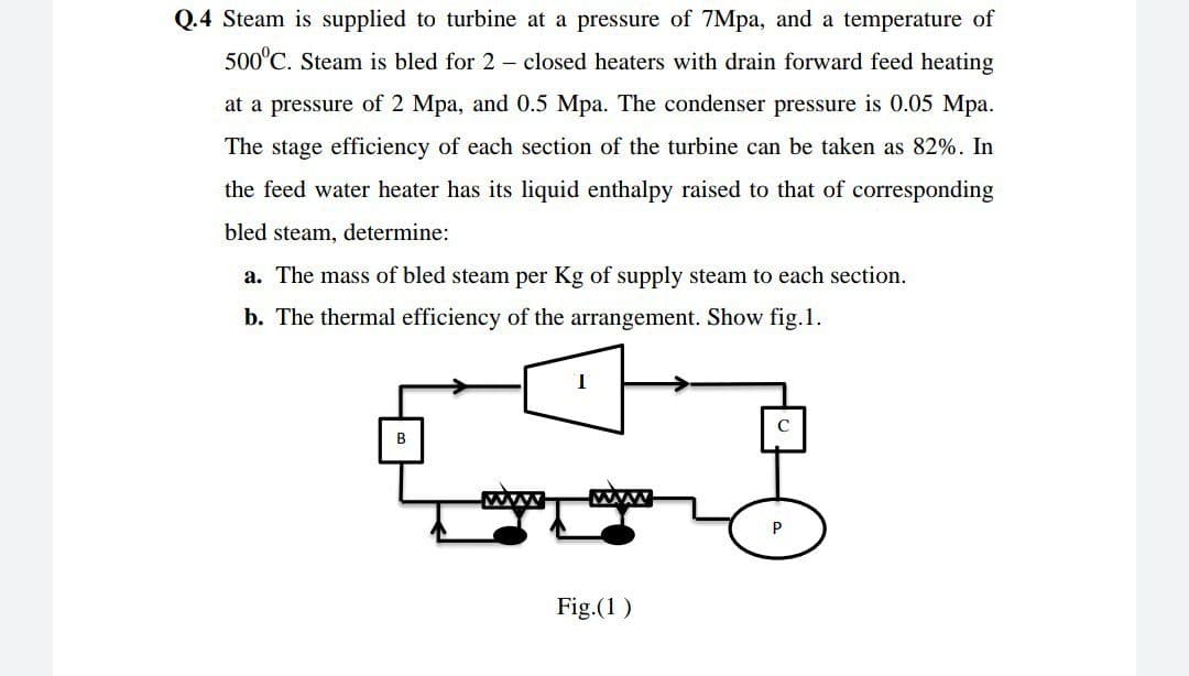 Q.4 Steam is supplied to turbine at a pressure of 7Mpa, and a temperature of
500°C. Steam is bled for 2 – closed heaters with drain forward feed heating
at a pressure of 2 Mpa, and 0.5 Mpa. The condenser pressure is 0.05 Mpa.
The stage efficiency of each section of the turbine can be taken as 82%. In
the feed water heater has its liquid enthalpy raised to that of corresponding
bled steam, determine:
a. The mass of bled steam per Kg of supply steam to each section.
b. The thermal efficiency of the arrangement. Show fig.1.
B
www
Fig.(1)
