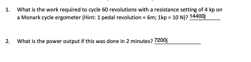 1.
What is the work required to cycle 60 revolutions with a resistance setting of 4 kp on
a Monark cycle ergometer (Hint: 1 pedal revolution = 6m; 1kp = 10 N)? 14400j
2.
What is the power output if this was done in 2 minutes? 7200j