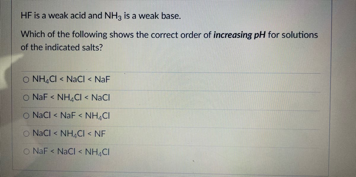 HF is a weak acid and NH3 is a weak base.
Which of the following shows the correct order of increasing pH for solutions
of the indicated salts?
O NH,CI < NaCI < NaF
O NaF < NH,CI < NaCl
O NaCl < NaF <
NHẠCI
NaCl < NH,CI < NF
O NaF < NaCl < NH,CI
