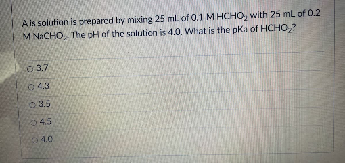 A is solution is prepared by mixing 25 mL of 0.1M HCHO, with 25 mL of 0.2
M NACHO2. The pH of the solution is 4.0. What is the pKa of HCHO2?
3.7
4.3
3.5
4.5
O 4.0
