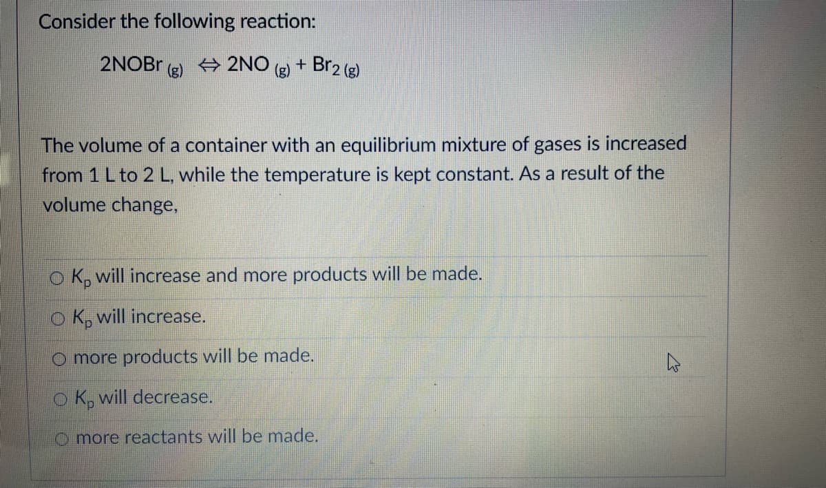 Consider the following reaction:
2NOBR
2NO
(g)
+ Br2 (g)
The volume of a container with an equilibrium mixture of gases is increased
from 1 L to 2 L, while the temperature is kept constant. As a result of the
volume change,
o K, will increase and more products will be made.
o K, will increase.
O more products will be made.
O K, will decrease.
O more reactants will be made.
