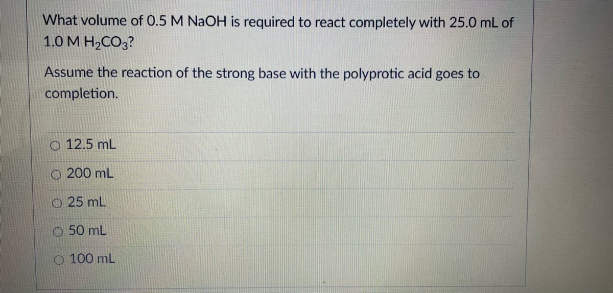 What volume of 0.5 M NaOH is required to react completely with 25.0 mL of
1.0М Н-СОз?
Assume the reaction of the strong base with the polyprotic acid goes to
completion.
O 12.5 mL
O 200 mL
O 25 mL
O 50 mL
O 100 mL

