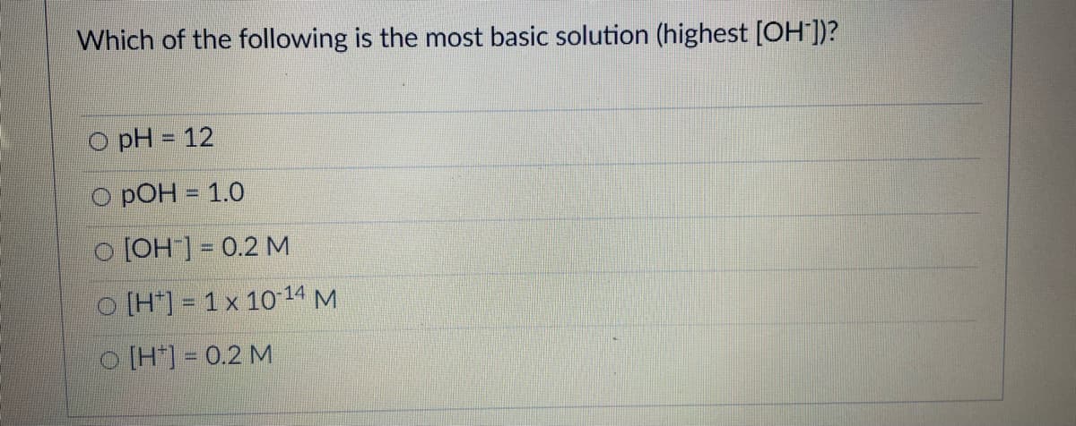 Which of the following is the most basic solution (highest [OH ])?
O pH = 12
O pOH = 1.0
[OH] = 0.2 M
O [H*] = 1 x 10 14 M
O [H*] = 0.2 M
