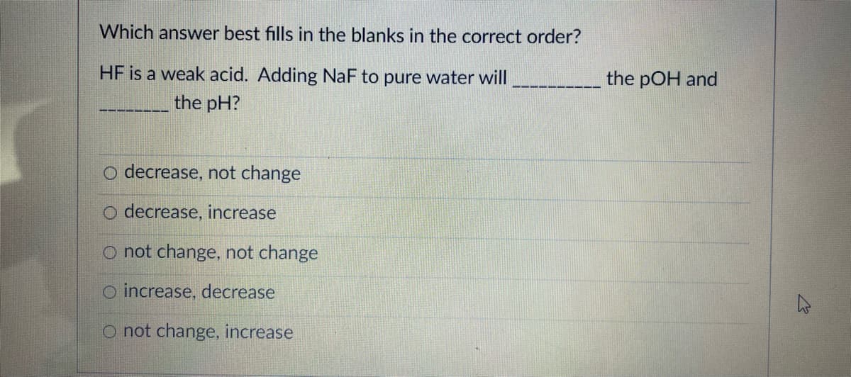 Which answer best fills in the blanks in the correct order?
HF is a weak acid. Adding NaF to pure water will
the pOH and
the pH?
o decrease, not change
O decrease, increase
O not change, not change
O increase, decrease
O not change, increase
