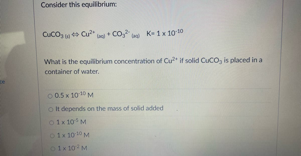 Consider this equilibrium:
CuCO3 (5) + Cu²+
+ CO32-
K= 1 x 10-10
(aq)
(aq)
What is the equilibrium concentration of Cu2+ if solid CUCO3 is placed in a
container of water.
ce
O 0.5 x 10 10 M
O It depends on the mass of solid added
O 1x 10-5 M
O 1x 10 10 M
O 1x 10 2 M
