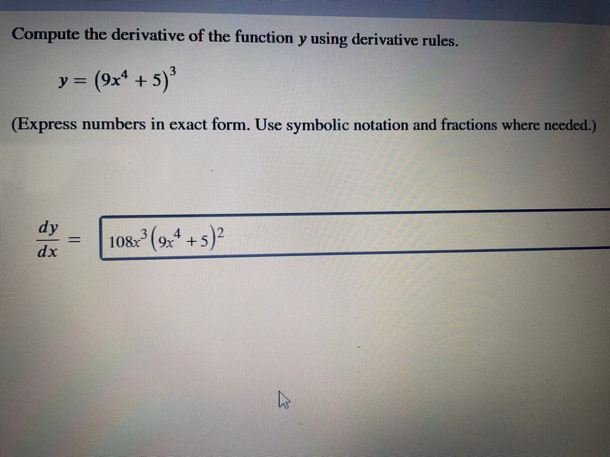 Compute the derivative of the function y using derivative rules.
y = (9x + 5)*
(Express numbers in exact form. Use symbolic notation and fractions where needed.)
dy
4
108. (9x* + 5)2
%3D
dx
