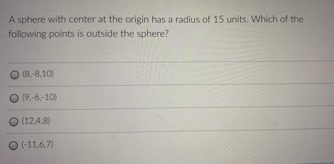 A sphere with center at the origin has a radius of 15 units. Which of the
following points is outside the sphere?
O (8,-8,10)
O (9.-6.-10)
O (12,4,8)
O (-11,6,7)