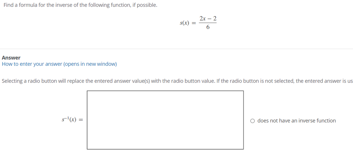 Find a formula for the inverse of the following function, if possible.
2x – 2
s(x) =
6.
Answer
How to enter your answer (opens in new window)
Selecting a radio button will replace the entered answer value(s) with the radio button value. If the radio button is not selected, the entered answer is us
s'(x) =
O does not have an inverse function

