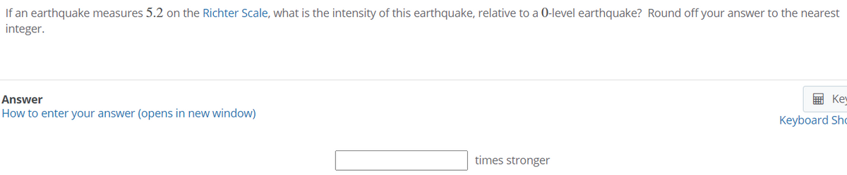 If an earthquake measures 5.2 on the Richter Scale, what is the intensity of this earthquake, relative to a 0-level earthquake? Round off your answer to the nearest
integer.
Answer
E Ke
How to enter your answer (opens in new window)
Keyboard Sho
times stronger
