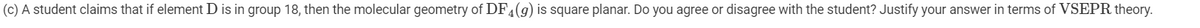 (c) A student claims that if element D is in group 18, then the molecular geometry of DF4(g) is square planar. Do you agree or disagree with the student? Justify your answer in terms of VSEPR theory.
