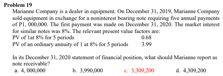 Problem 19
Marianne Company is a dealer in equipment. On December 31, 2019, Marianne Company
sold equipment in exchange for a noninterest bearing note requiring five annual payments
of P1, 000,000. The first payment was made on December 31, 2020. The market interest
for similar notes was 8%. The relevant present value factors are:
PV of lat 8% for 5 periods
PV of an ordinary annuity of 1 at 8% for 5 periods
0.68
3.99
In its December 31, 2020 statement of financial position, what should Marianne report as
note receivable?
a. 4, 000,000
b. 3,990,000
c. 3,309,200
d. 4,309,200
