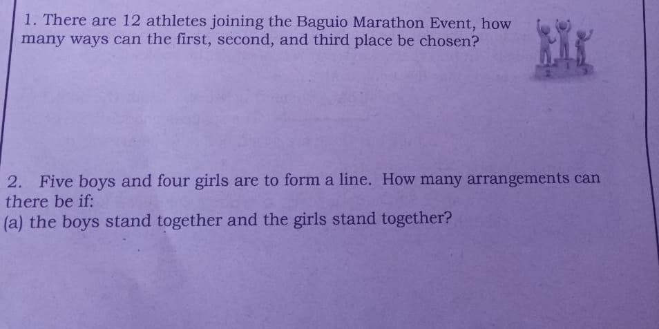 1. There are 12 athletes joining the Baguio Marathon Event, how
many ways can the first, second, and third place be chosen?
2. Five boys and four girls are to form a line. How many arrangements can
there be if:
(a) the boys stand together and the girls stand together?
