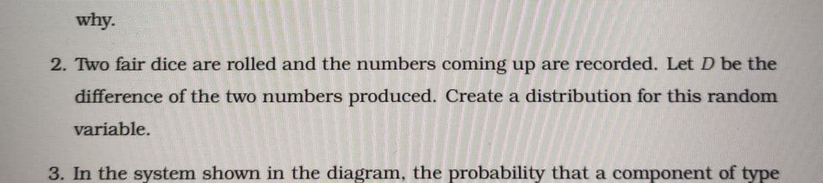 why.
2. Two fair dice are rolled and the numbers coming up are recorded. Let D be the
difference of the two numbers produced. Create a distribution for this random
variable.
3. In the system shown in the diagram, the probability that a component of type
