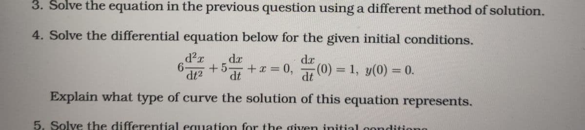 3. Solve the equation in the previous question using a different method of solution.
4. Solve the differential equation below for the given initial conditions.
dx
dr
6-
dt2
+x = 0,
(0) = 1, y(0) = 0.
dt
+5
dt
Explain what type of curve the solution of this equation represents.
5. Solve the differential equation for the given initial conditiono
