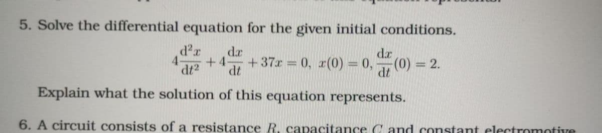 5. Solve the differential equation for the given initial conditions.
da
dr
4-
dt2
+37x = 0, r(0) = 0,
(0) = 2.
dt
+4-
dt
Explain what the solution of this equation represents.
6. A circuit consists of a resistance R, capacitance C and constant electromotive
