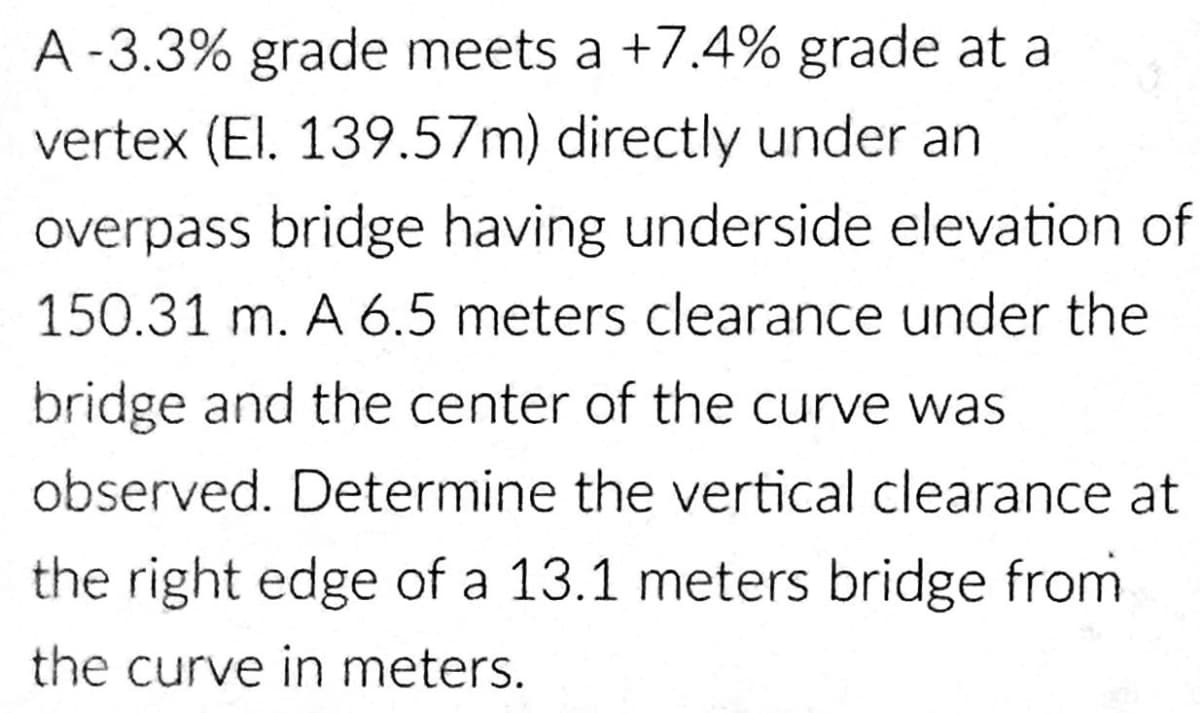 A -3.3% grade meets a +7.4% grade at a
vertex (El. 139.57m) directly under an
overpass bridge having underside elevation of
150.31 m. A 6.5 meters clearance under the
bridge and the center of the curve was
observed. Determine the vertical clearance at
the right edge of a 13.1 meters bridge from
the curve in meters.
