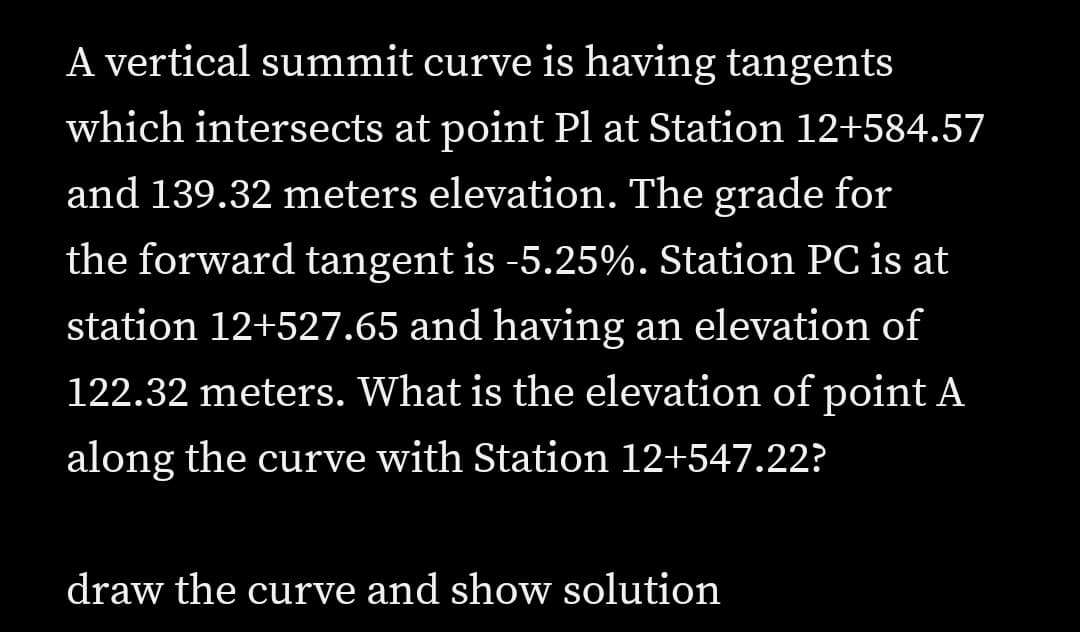 A vertical summit curve is having tangents
which intersects at point Pl at Station 12+584.57
and 139.32 meters elevation. The grade for
the forward tangent is -5.25%. Station PC is at
station 12+527.65 and having an elevation of
122.32 meters. What is the elevation of point A
along the curve with Station 12+547.22?
draw the curve and show solution
