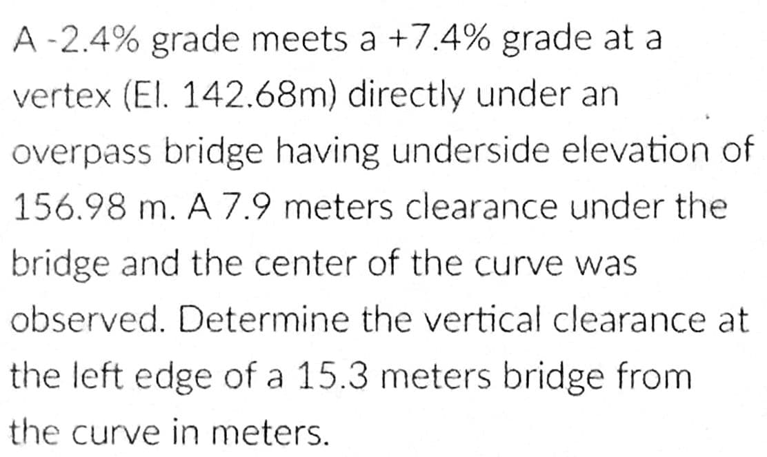 A -2.4% grade meets a +7.4% grade at a
vertex (El. 142.68m) directly under an
overpass bridge having underside elevation of
156.98 m. A 7.9 meters clearance under the
bridge and the center of the curve was
observed. Determine the vertical clearance at
the left edge of a 15.3 meters bridge from
the curve in meters.
