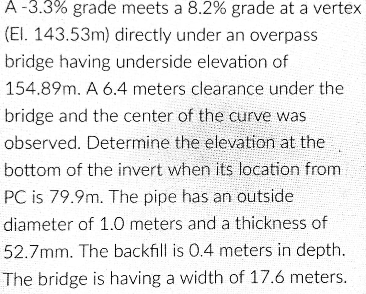 A-3.3% grade meets a 8.2% grade at a vertex
(EI. 143.53m) directly under an overpass
bridge having underside elevation of
154.89m. A 6.4 meters clearance under the
bridge and the center of the curve was
observed. Determine the elevation at the
bottom of the invert when its location from
PC is 79.9m. The pipe has an outside
diameter of 1.0 meters and a thickness of
52.7mm. The backfill is 0.4 meters in depth.
The bridge is having a width of 17.6 meters.
