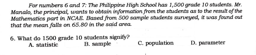 For numbers 6 and 7: The Philippine High School has 1,500 grade 10 students. Mr.
Manalo, the principal, wants to obtain information from the students as to the result of the
Mathematics part in NCAE. Based from 500 sample students surveyed, it was found out
that the mean falls on 65.80 in the said area.
6. What do 1500 grade 10 students signify?
A. statistic
C. population
B. sample
D. parameter

