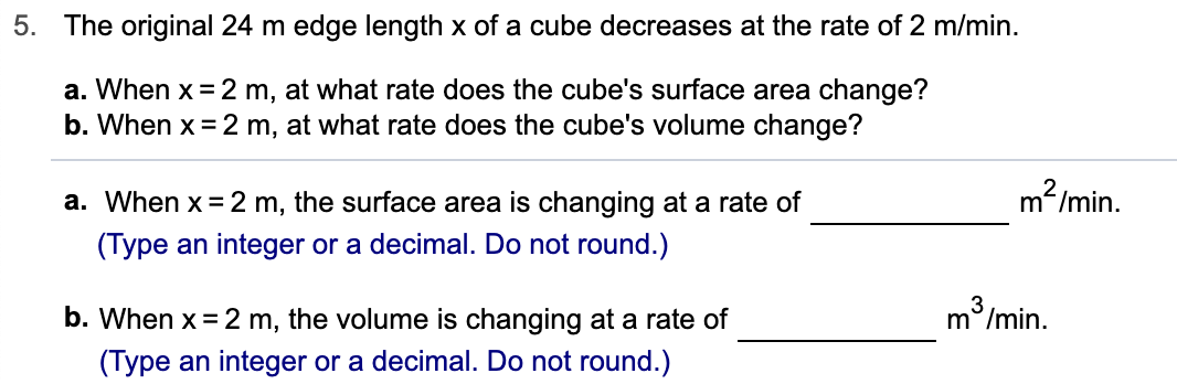 5. The original 24 m edge length x of a cube decreases at the rate of 2 m/min.
a. When x 2 m, at what rate does the cube's surface area change?
b. When x 2 m, at what rate does the cube's volume change?
m2/min.
a. When x 2 m, the surface area is changing at a rate of
(Type an integer or a decimal. Do not round.)
m /min.
b. When x 2 m, the volume is changing at a rate of
(Type an integer or a decimal. Do not round.)

