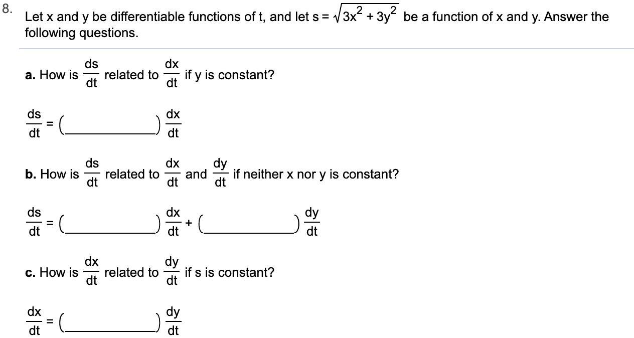 8
Let x and y be differentiable functions of t, and let s = 3x 3y be a function of x and y. Answer the
following questions.
ds
related to
dt
dx
if y is constant?
dt
a. How is
ds
dx
dt
ds
b. How is
dt
dx
dy
if neither x nor y is constant?
dt
related to
and
dt
ds
dx
dy
=
dt
dt
dx
related to
dt
dy
if s is constant?
dt
c. How is
dx
dy
dt
dt
