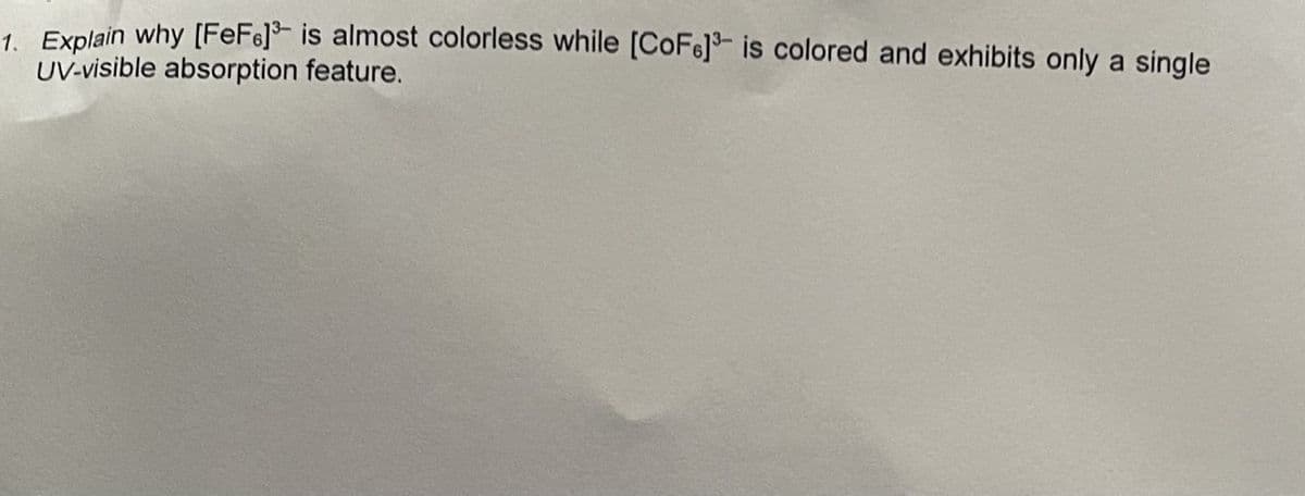 1. Explain why [FeF] is almost colorless while [CoF]³ is colored and exhibits only a single
UV-visible absorption feature.