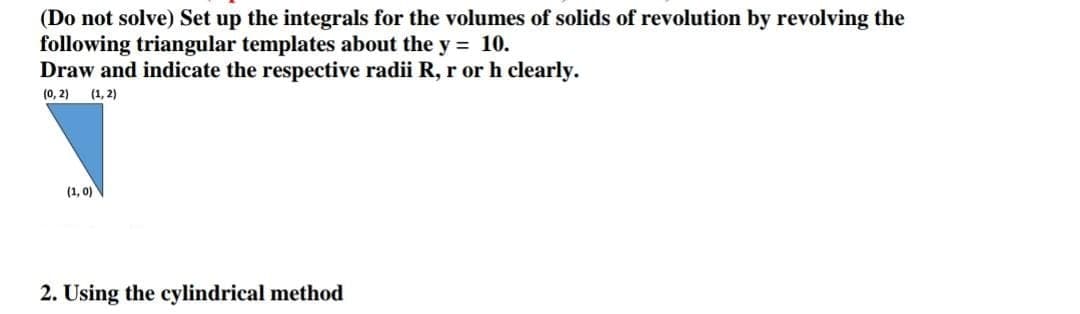 (Do not solve) Set up the integrals for the volumes of solids of revolution by revolving the
following triangular templates about the y = 10.
Draw and indicate the respective radii R, r or h clearly.
(0, 2)
(1, 2)
(1, 0)
2. Using the cylindrical method
