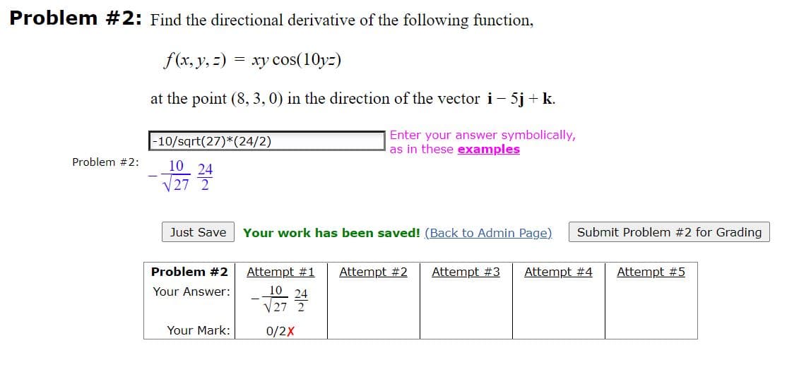 Problem #2: Find the directional derivative of the following function,
f(x, y, 2)
= xy cos(10yz)
at the point (8, 3, 0) in the direction of the vector i- 5j + k.
-10/sqrt(27)*(24/2)
Enter your answer symbolically,
as in these examples
Problem #2:
10 24
V27 2
Just Save
Your work has been saved! (Back to Admin Page)
Submit Problem #2 for Grading
Problem #2
Attempt #1
Attempt #2
Attempt #3
Attempt #4
Attempt #5
Your Answer:
10 24
V27
Your Mark:
0/2X
