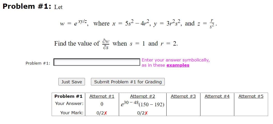 Problem #1: Let
w = ery/:
where x =
5s2 – 4,2, y = 32s?, and : =
Find the value of
when s = 1 and r = 2.
Enter your answer symbolically,
as in these examples
Problem #1:
Just Save
Submit Problem #1 for Grading
Problem #1
Attempt #1
Attempt #2
Attempt #3
Attempt #4
Attempt #5
Your Answer:
e30 – 48(150 – 192)
Your Mark:
0/2X
0/2X
