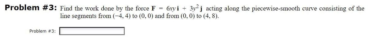 Problem #3: Find the work done by the force F =
6xy i +
3y j acting along the piecewise-smooth curve consisting of the
line segments from (-4, 4) to (0,0) and from (0, 0) to (4, 8).
Problem #3:
