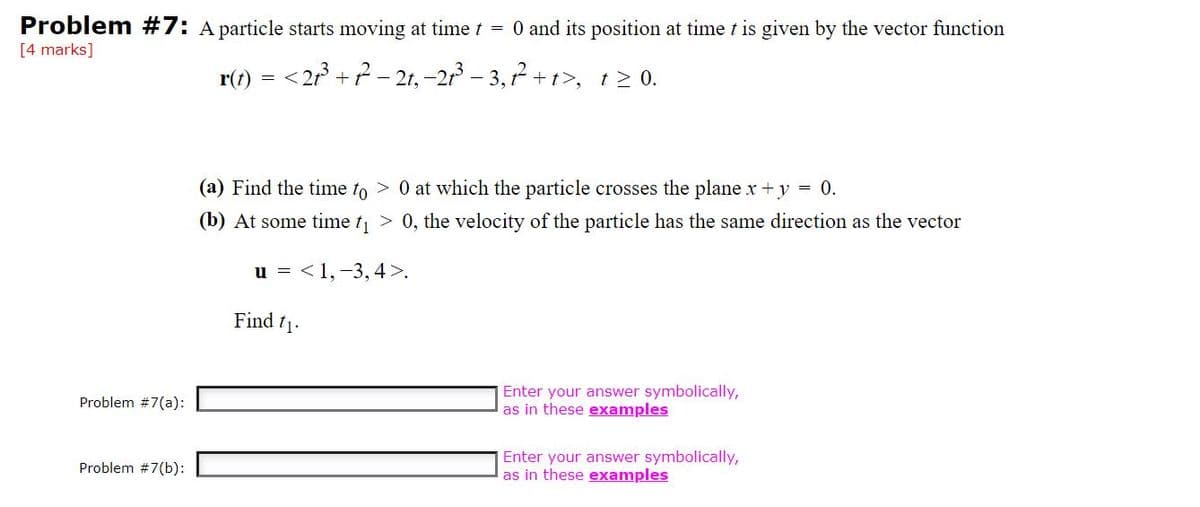 Problem #7: A particle starts moving at time t = 0 and its position at time t is given by the vector function
[4 marks]
r(t) = <2r +? - 21, -21 – 3, 7 + t>, t> 0.
(a) Find the time to > 0 at which the particle crosses the plane x+y = 0.
(b) At some time t > 0, the velocity of the particle has the same direction as the vector
u = <1,-3, 4>.
Find t1.
Enter your answer symbolically,
as in these examples
Problem #7(a):
Enter your answer symbolically,
as in these examples
Problem #7(b):
