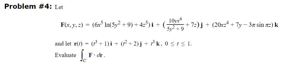 Problem #4: Let
F(x, y, =) = (6x° In(5y² + 9) + 4-5) i + (*
10yr6
+ 7:)j + (20xz4 + 7y – 37 sin 7z) k
5y2 + 9
and let r(1) = ( + 1) i + ( + 2)j + P k, 0 <t< 1.
Evaluate
F. dr.
