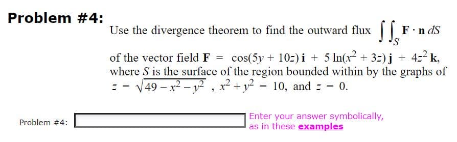 Problem #4:
Use the divergence theorem to find the outward flux|
F.n dS
of the vector field F = cos(5y + 10z) i + 5 In(xr² + 3=)j + 4=2 k,
where S is the surface of the region bounded within by the graphs of
: - V49 – x2 - y² , x² +y = 10, and = 0.
Enter your answer symbolically,
as in these examples
Problem #4:
