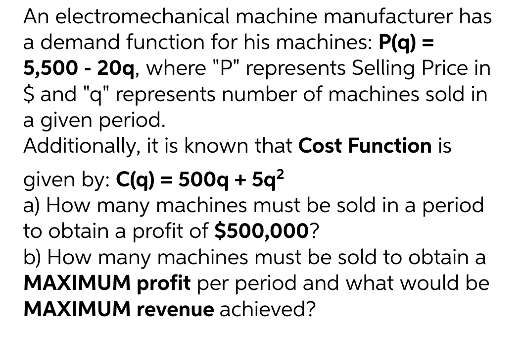 An
electromechanical
machine manufacturer has
a demand function for his machines: P(q) =
5,500 - 20q, where "P" represents Selling Price in
$ and "q" represents number of machines sold in
a given period.
Additionally, it is known that Cost Function is
given by: C(q) = 500q + 5q²
a) How many machines must be sold in a period
to obtain a profit of $500,000?
b) How many machines must be sold to obtain a
MAXIMUM profit per period and what would be
MAXIMUM revenue achieved?