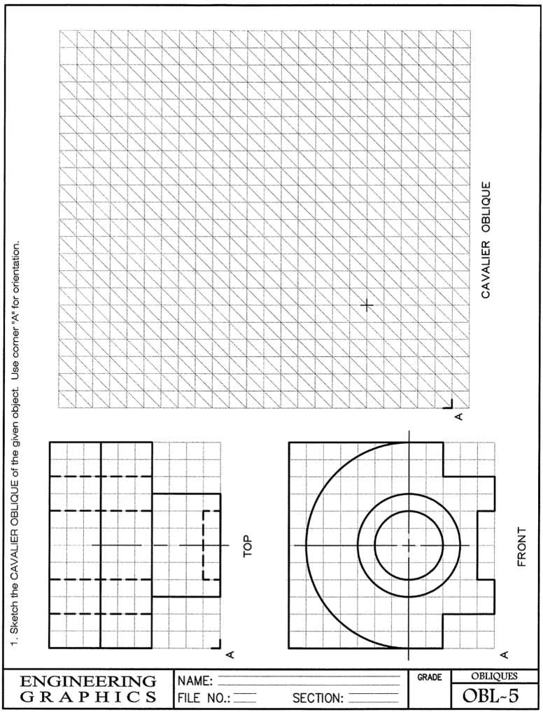 GRAPHICS
ENGINEERING
FILE NO.:
NAME:
SECTION:
GRADE
OBL-5
OBLIQUES
A
A
1. Sketch the CAVALIER OBLIQUE of the given object. Use corner "A" for orientation.
T
TOP
OL
FRONT
CAVALIER OBLIQUE