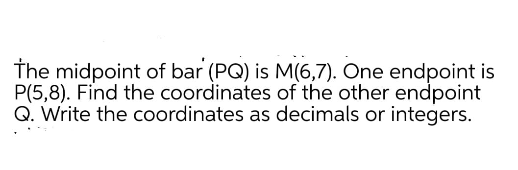 The midpoint of bar (PQ) is M(6,7). One endpoint is
P(5,8). Find the coordinates of the other endpoint
Q. Write the coordinates as decimals or integers.